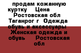 продам кожанную куртку! › Цена ­ 5 500 - Ростовская обл., Таганрог г. Одежда, обувь и аксессуары » Женская одежда и обувь   . Ростовская обл.